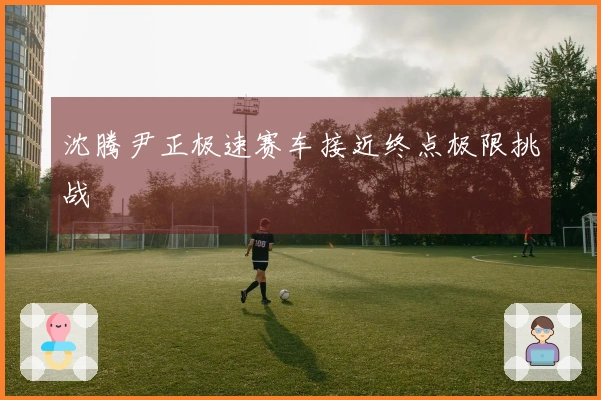 沈腾尹正极速赛车接近终点极限挑战