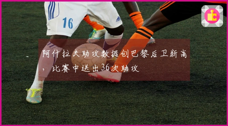 阿什拉夫助攻数据创巴黎后卫新高，比赛中送出36次助攻