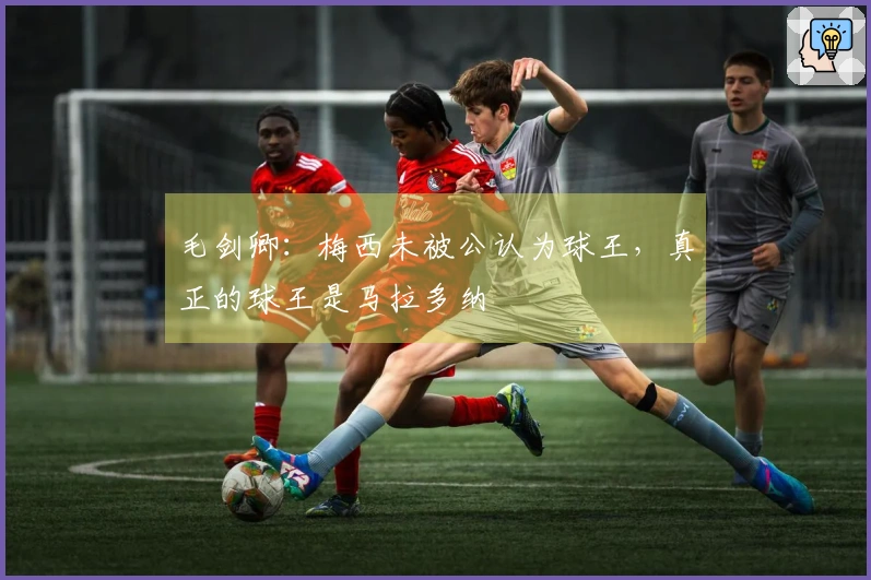 毛剑卿：梅西未被公认为球王，真正的球王是马拉多纳