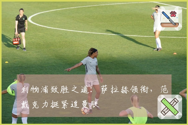 利物浦致胜之道：萨拉赫领衔，范戴克力挺紧追曼联