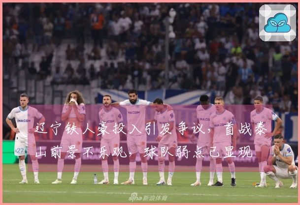 辽宁铁人豪投入引发争议，首战泰山前景不乐观，球队弱点已显现