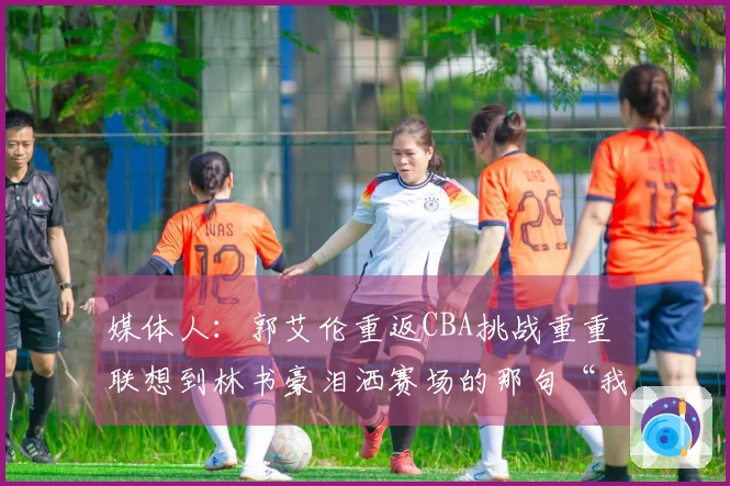 媒体人：郭艾伦重返CBA挑战重重 联想到林书豪泪洒赛场的那句“我结束了”