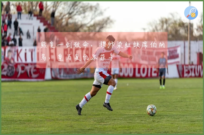 熊皇一剑致命，穆帅染红缺席伯纳乌，皇马复仇本菲卡