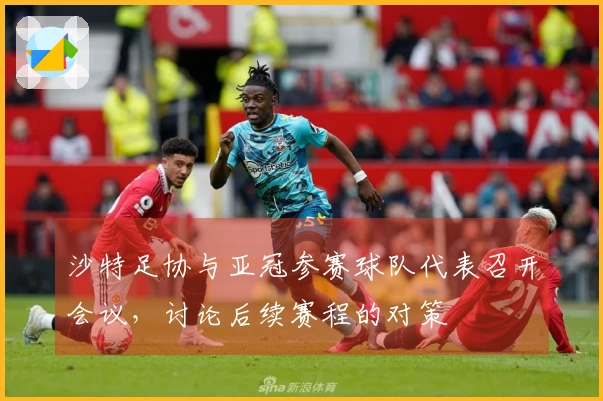 沙特足协与亚冠参赛球队代表召开会议，讨论后续赛程的对策