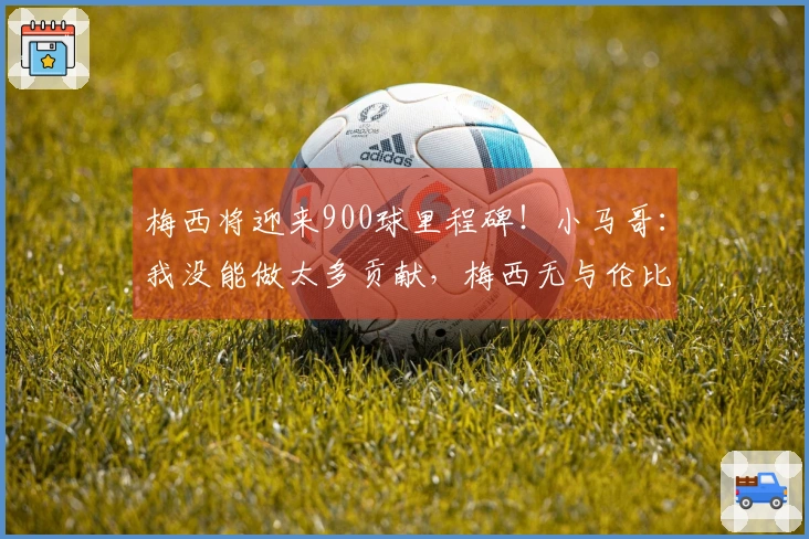 梅西将迎来900球里程碑！小马哥：我没能做太多贡献，梅西无与伦比