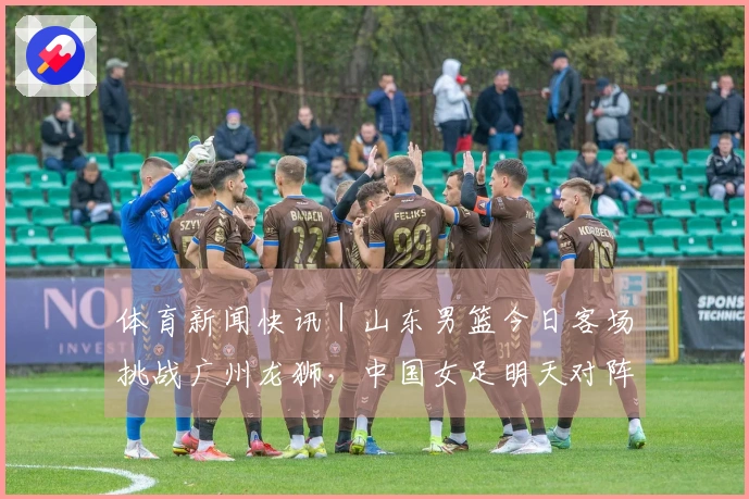 体育新闻快讯｜山东男篮今日客场挑战广州龙狮，中国女足明天对阵乌兹别克斯坦