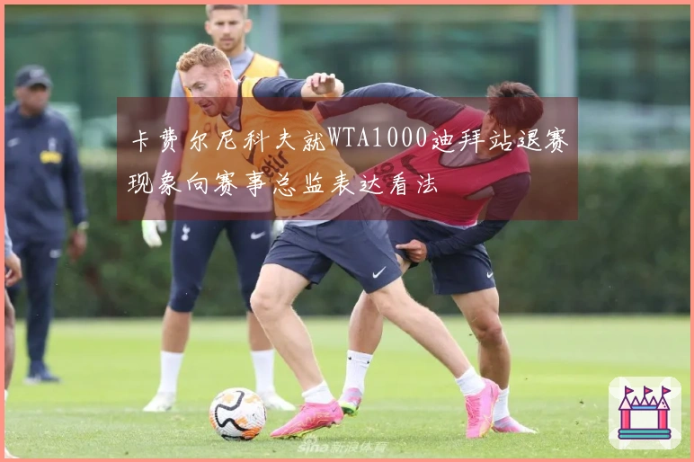 卡费尔尼科夫就WTA1000迪拜站退赛现象向赛事总监表达看法