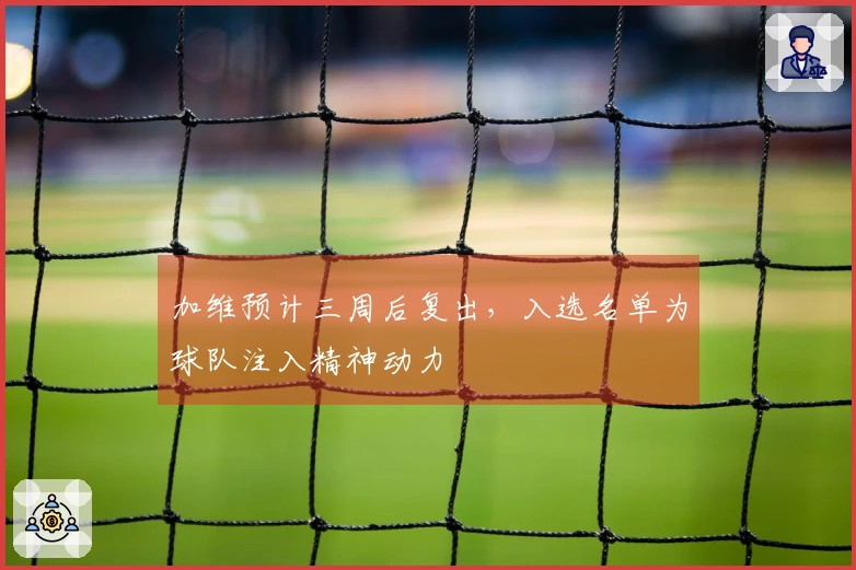 加维预计三周后复出，入选名单为球队注入精神动力