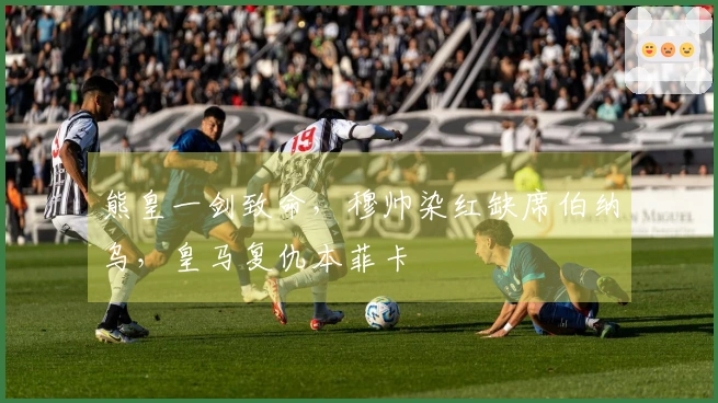 熊皇一剑致命，穆帅染红缺席伯纳乌，皇马复仇本菲卡