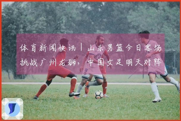 体育新闻快讯｜山东男篮今日客场挑战广州龙狮，中国女足明天对阵乌兹别克斯坦