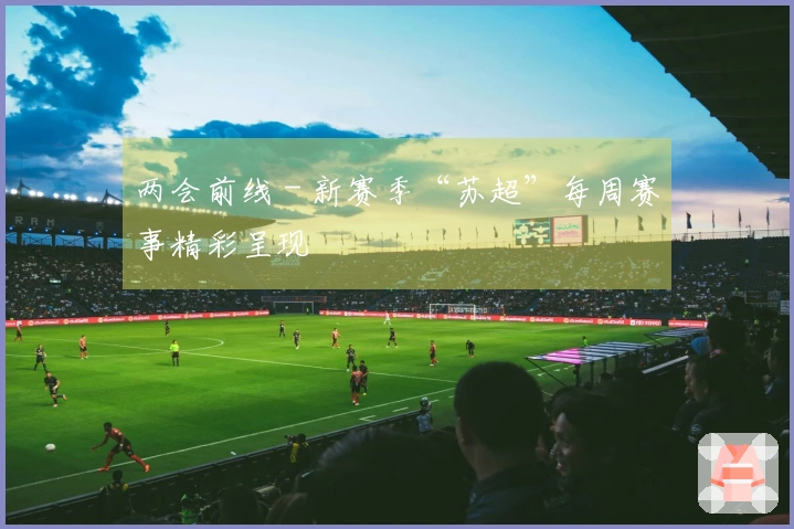两会前线 - 新赛季“苏超”每周赛事精彩呈现