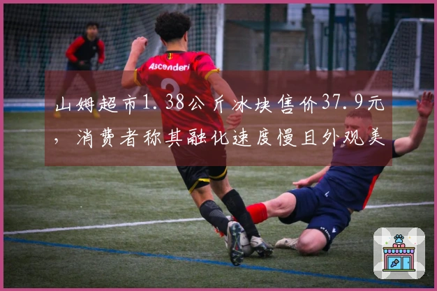 山姆超市1.38公斤冰块售价37.9元，消费者称其融化速度慢且外观美观，门店人员表示销量良好，库存紧缺