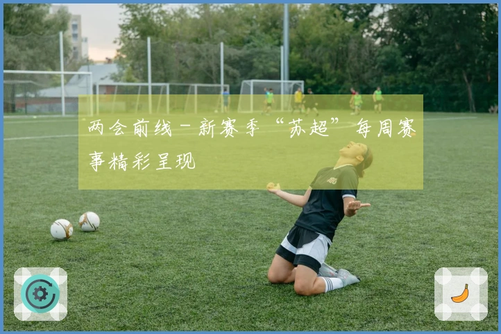 两会前线 - 新赛季“苏超”每周赛事精彩呈现