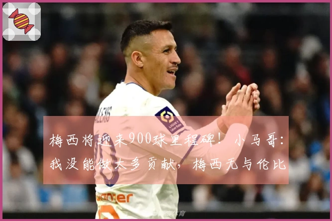 梅西将迎来900球里程碑！小马哥：我没能做太多贡献，梅西无与伦比