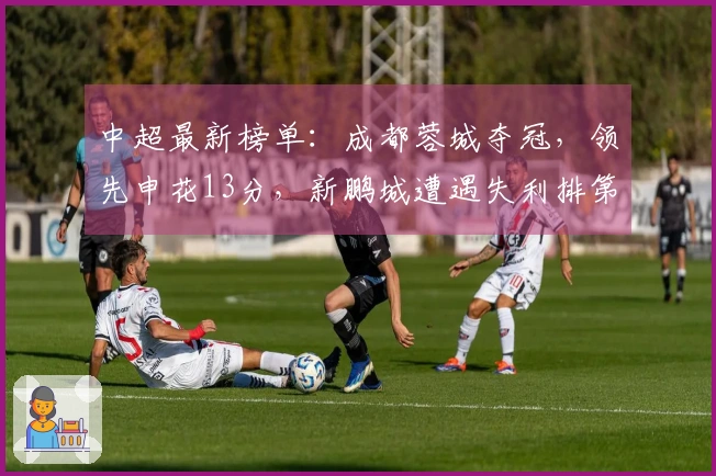 中超最新榜单：成都蓉城夺冠，领先申花13分，新鹏城遭遇失利排第七