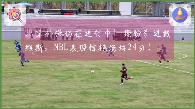北京补强仍在进行中！期盼引进戴维斯，NBL表现惊艳场均24分！